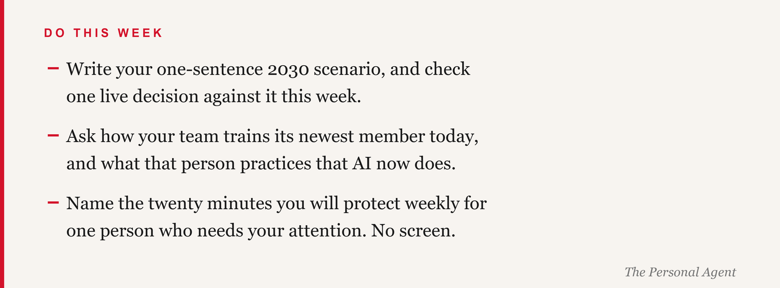 Do this week: write your one-sentence 2030 scenario and check one live decision against it. Ask how your team trains its newest member today, and what that person practices that AI now does. Name the twenty minutes you will protect weekly for one person who needs your attention, no screen.