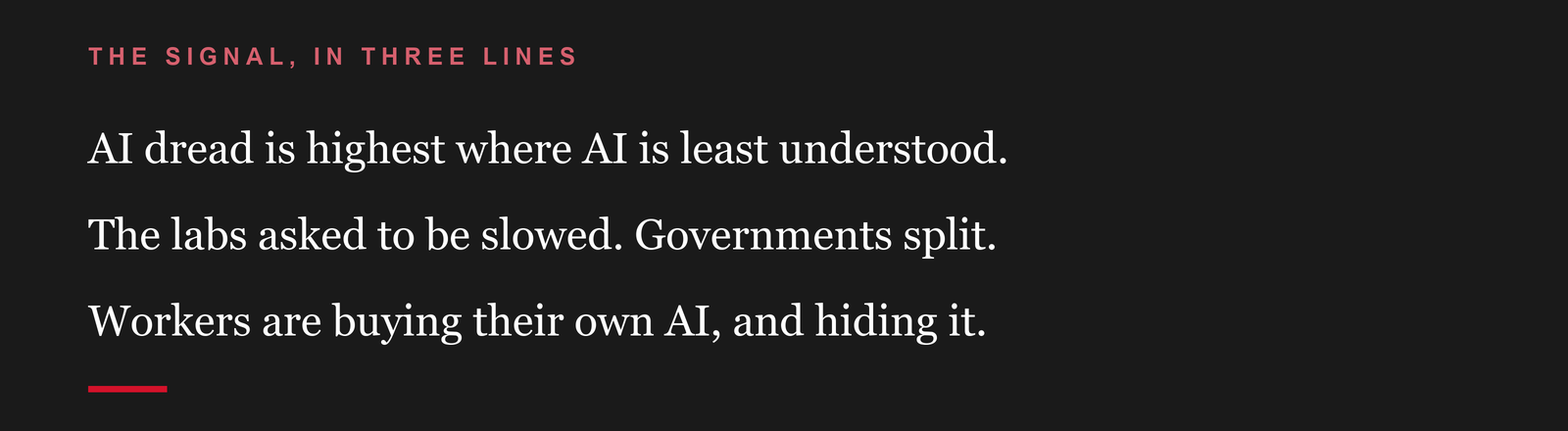 The signal, in three lines: AI dread is highest where AI is least understood. The labs asked to be slowed. Governments split. Workers are buying their own AI, and hiding it.