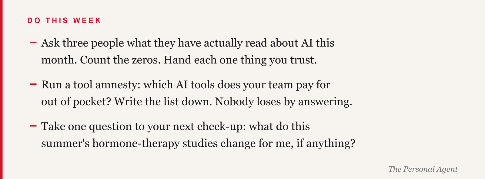 Do this week: ask three people what they have actually read about AI this month, count the zeros, and hand each one thing you trust. Run a tool amnesty: which AI tools does your team pay for out of pocket? Write the list down. Take one question to your next check-up: what do this summer's hormone-therapy studies change for me, if anything.