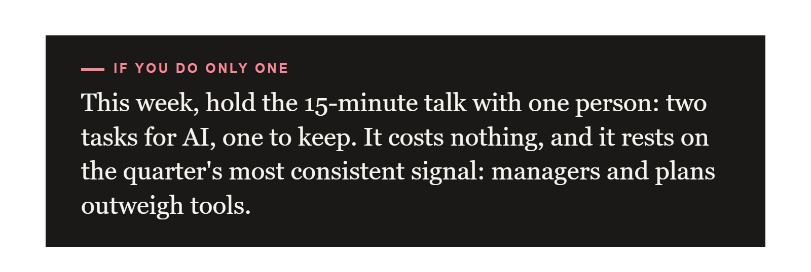 If you do only one: this week, hold the 15-minute talk with one person: two tasks for AI, one to keep. It costs nothing, and it rests on the quarter's most consistent signal: managers and plans outweigh tools.