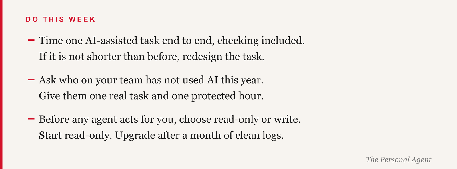 Do this week: time one AI-assisted task end to end, checking included; if it is not shorter than before, redesign the task. Ask who on your team has not used AI this year; give them one real task and one protected hour. Before any agent acts for you, choose read-only or write; start read-only and upgrade after a month of clean logs.