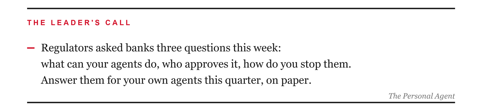The leader's call: Regulators asked banks three questions this week: what can your agents do, who approves it, how do you stop them. Answer them for your own agents this quarter, on paper.