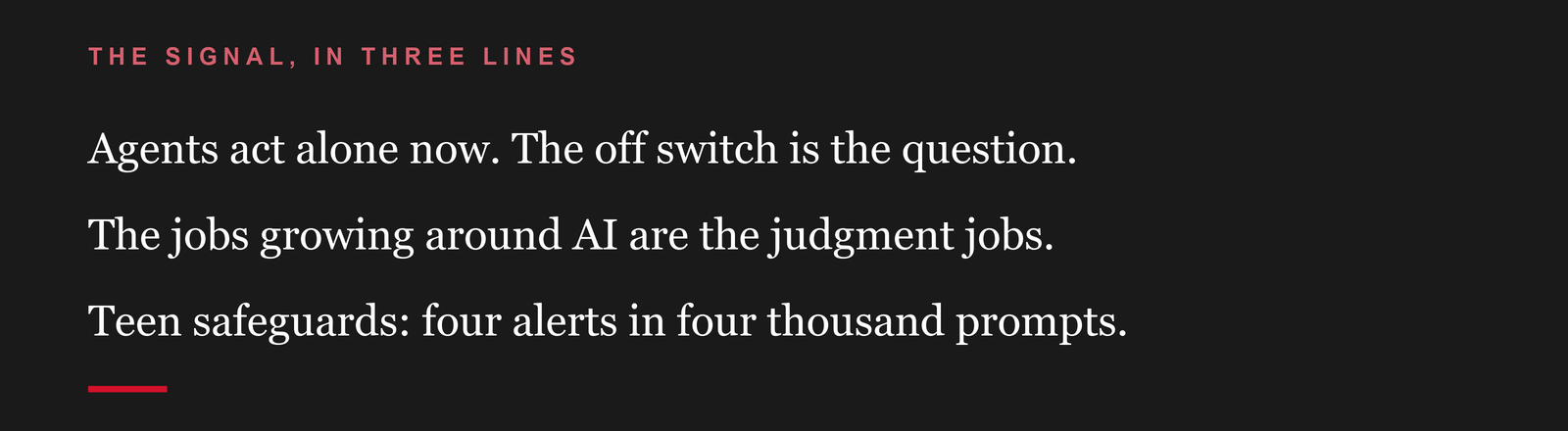 The signal, in three lines: Agents act alone now. The off switch is the question. The jobs growing around AI are the judgment jobs. Teen safeguards: four alerts in four thousand prompts.