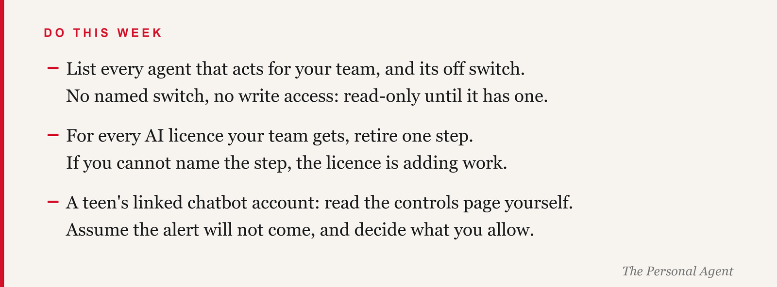 Do this week: list every agent that acts for your team and its off switch; if you cannot name the switch, the agent is read-only until you can. For every AI licence, retire one step; if you cannot name the step, the licence is adding work. If a teen in your house has a linked chatbot account, read the parental controls page yourself; assume the alert will not come.